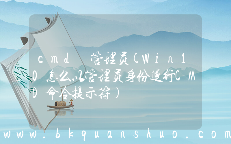 cmd 管理员(Win10怎么以管理员身份运行CMD命令提示符)